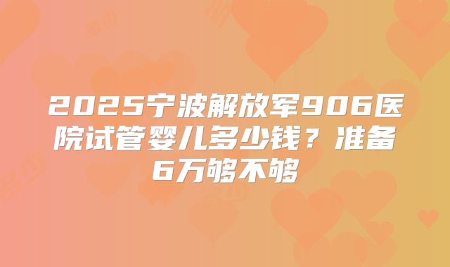 2025宁波解放军906医院试管婴儿多少钱？准备6万够不够