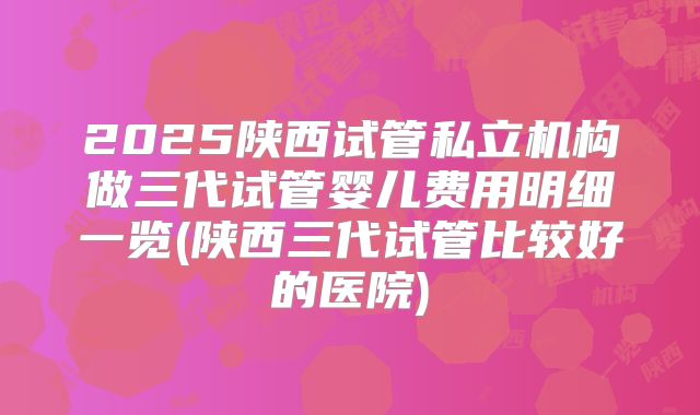 2025陕西试管私立机构做三代试管婴儿费用明细一览(陕西三代试管比较好的医院)