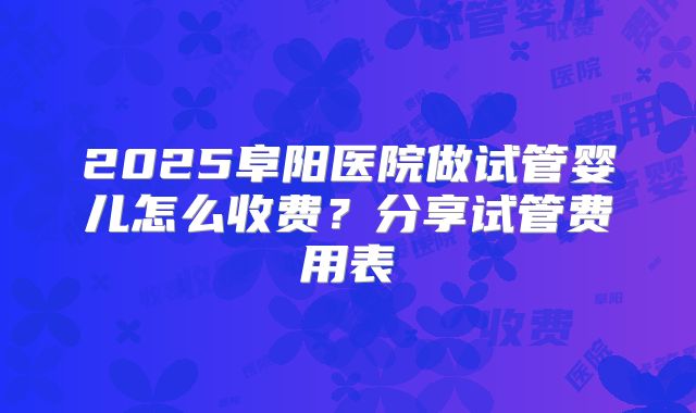2025阜阳医院做试管婴儿怎么收费？分享试管费用表