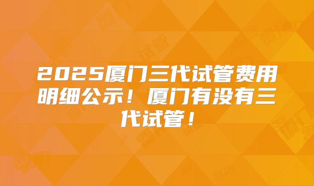 2025厦门三代试管费用明细公示！厦门有没有三代试管！