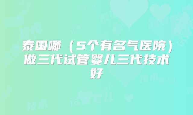 泰国哪（5个有名气医院）做三代试管婴儿三代技术好