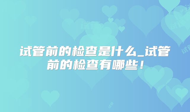 试管前的检查是什么_试管前的检查有哪些!