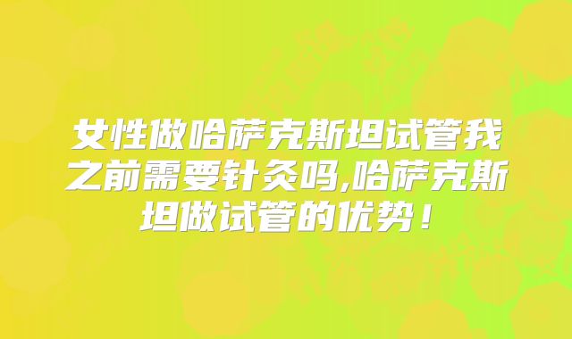 女性做哈萨克斯坦试管我之前需要针灸吗,哈萨克斯坦做试管的优势！