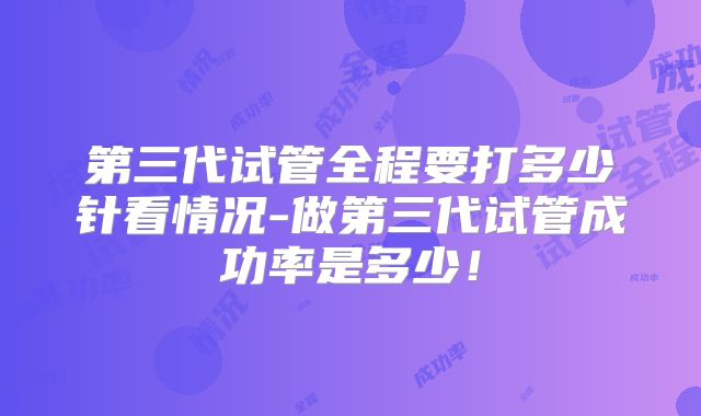 第三代试管全程要打多少针看情况-做第三代试管成功率是多少！