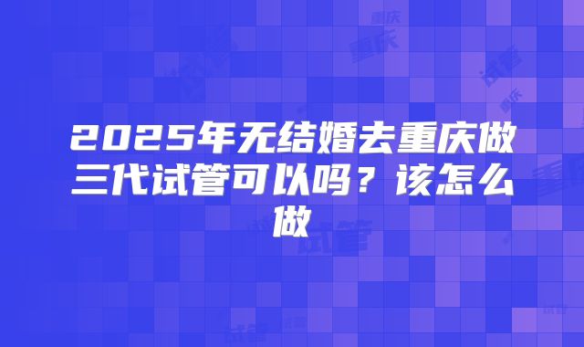 2025年无结婚去重庆做三代试管可以吗？该怎么做