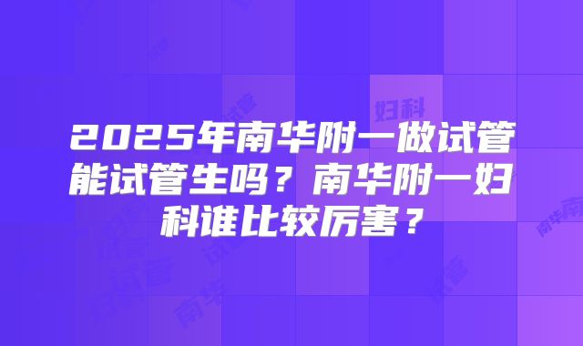 2025年南华附一做试管能试管生吗?南华附一妇科谁比较厉害?