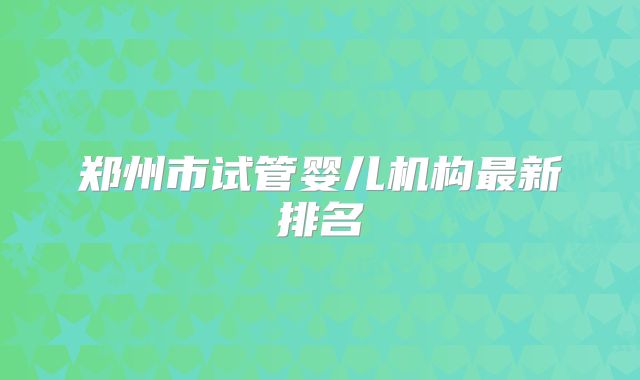 郑州市试管婴儿机构最新排名