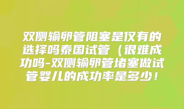 双侧输卵管阻塞是仅有的选择吗泰国试管(很难成功吗-双侧输卵管堵塞做试管婴儿的成功率是多少!