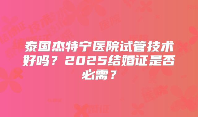 泰国杰特宁医院试管技术好吗?2025结婚证是否必需?