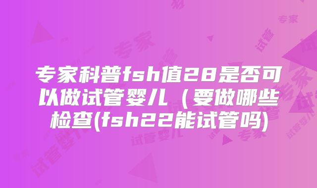 专家科普fsh值28是否可以做试管婴儿（要做哪些检查(fsh22能试管吗)