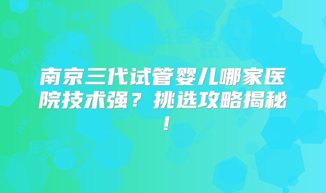 南京三代试管婴儿哪家医院技术强？挑选攻略揭秘！