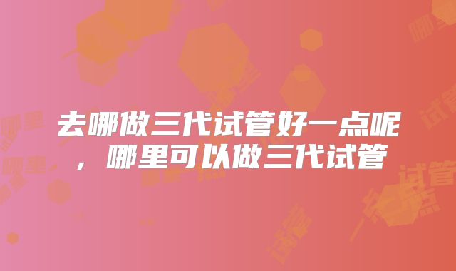 去哪做三代试管好一点呢,哪里可以做三代试管