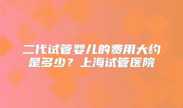 二代试管婴儿的费用大约是多少？上海试管医院