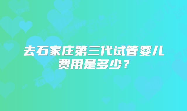 去石家庄第三代试管婴儿费用是多少？