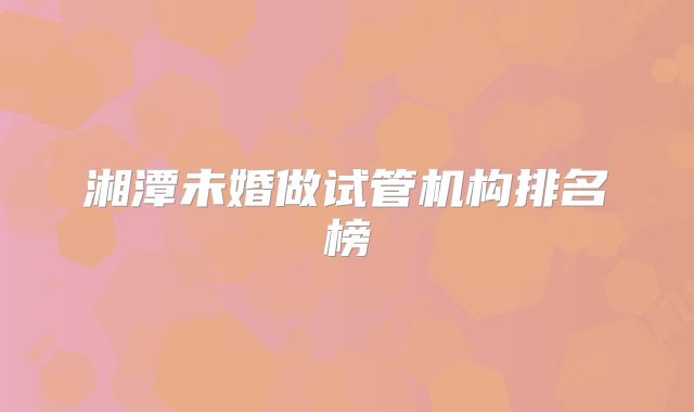 湘潭未婚做试管机构排名榜