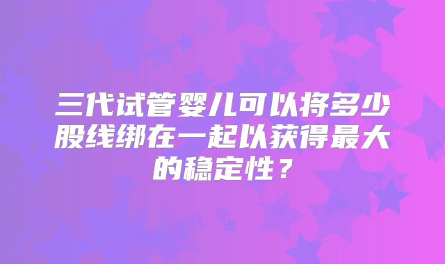 三代试管婴儿可以将多少股线绑在一起以获得最大的稳定性？