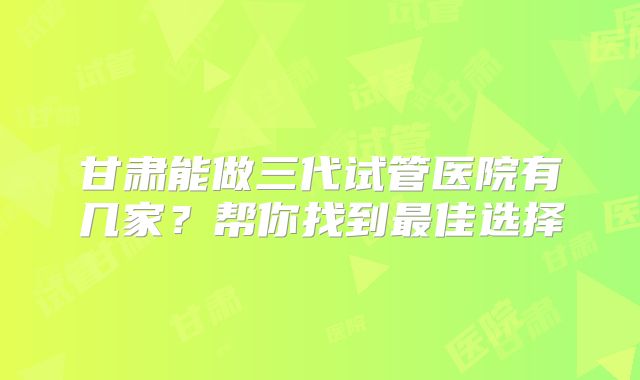 甘肃能做三代试管医院有几家?帮你找到最佳选择