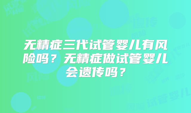无精症三代试管婴儿有风险吗？无精症做试管婴儿会遗传吗？
