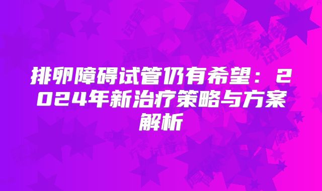 排卵障碍试管仍有希望：2024年新治疗策略与方案解析