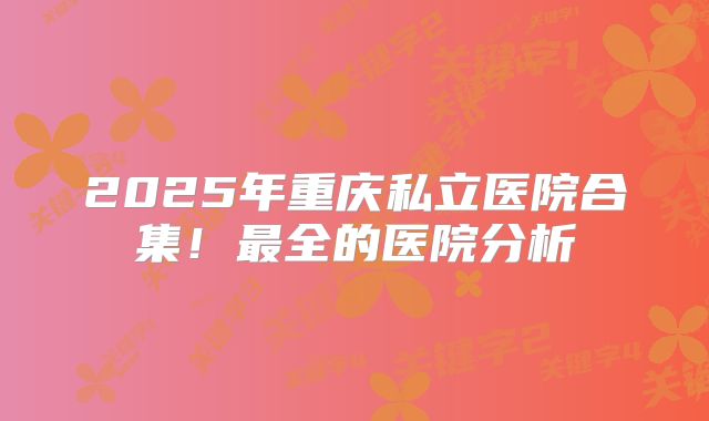 2025年重庆私立医院合集!最全的医院分析