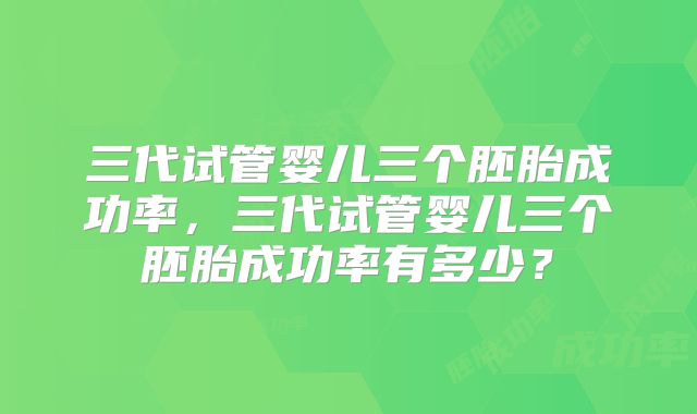 三代试管婴儿三个胚胎成功率,三代试管婴儿三个胚胎成功率有多少?