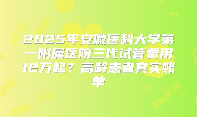 2025年安徽医科大学第一附属医院三代试管费用12万起?高龄患者真实账单
