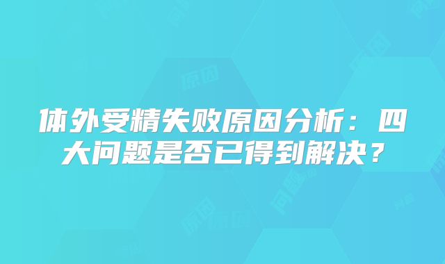 体外受精失败原因分析:四大问题是否已得到解决?