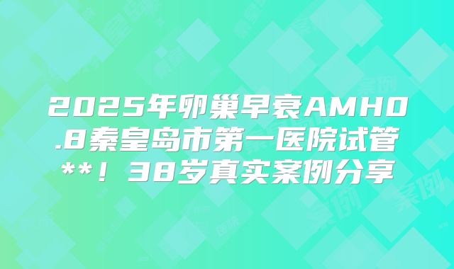2025年卵巢早衰AMH0.8秦皇岛市第一医院试管**！38岁真实案例分享
