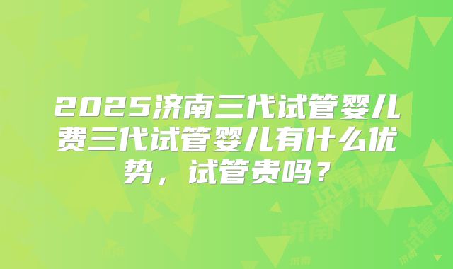 2025济南三代试管婴儿费三代试管婴儿有什么优势,试管贵吗?