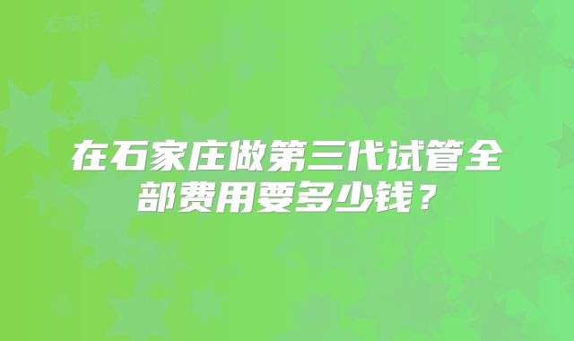 在石家庄做第三代试管全部费用要多少钱？