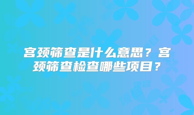 宫颈筛查是什么意思?宫颈筛查检查哪些项目?
