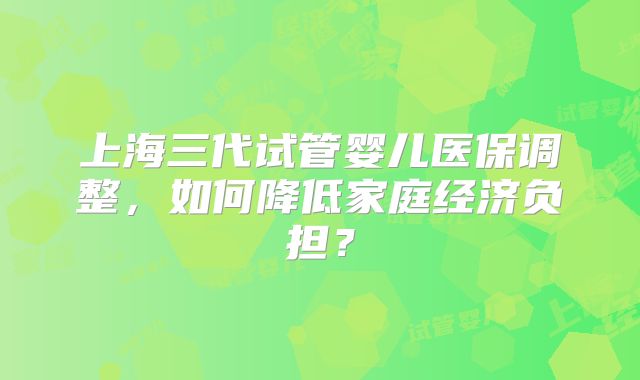 上海三代试管婴儿医保调整，如何降低家庭经济负担？