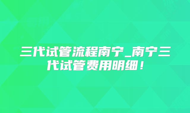 三代试管流程南宁_南宁三代试管费用明细！