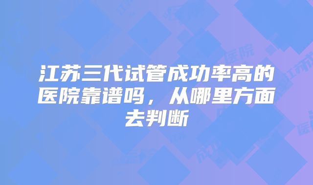 江苏三代试管成功率高的医院靠谱吗，从哪里方面去判断