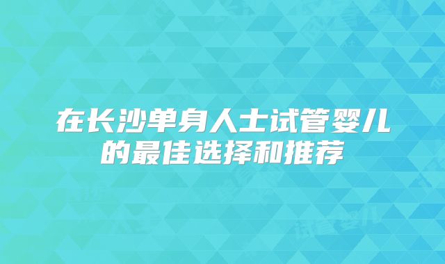 在长沙单身人士试管婴儿的最佳选择和推荐
