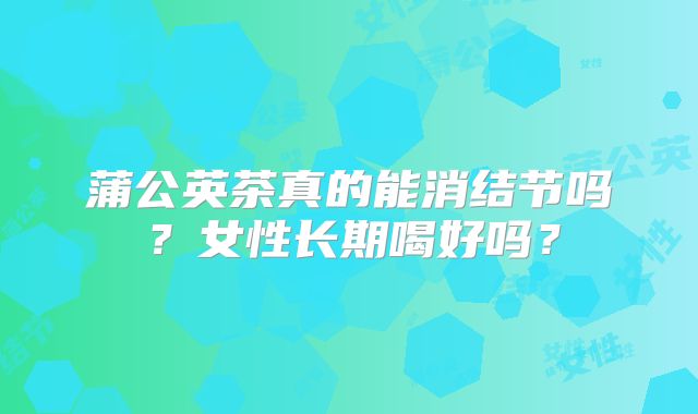 蒲公英茶真的能消结节吗？女性长期喝好吗？