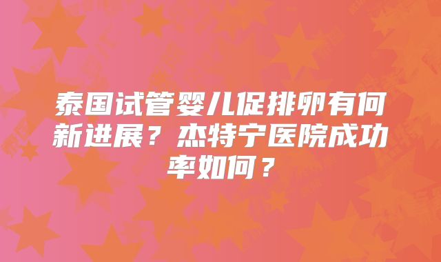 泰国试管婴儿促排卵有何新进展？杰特宁医院成功率如何？