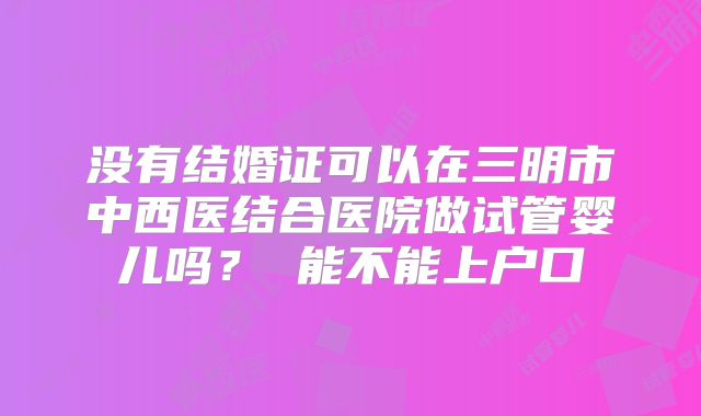 没有结婚证可以在三明市中西医结合医院做试管婴儿吗? 能不能上户口