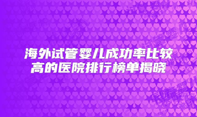海外试管婴儿成功率比较高的医院排行榜单揭晓