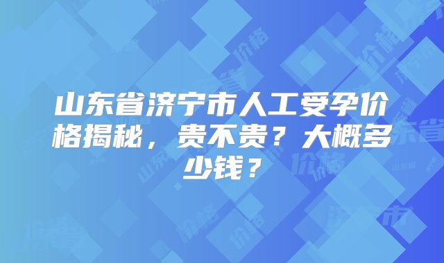 山东省济宁市人工受孕价格揭秘，贵不贵？大概多少钱？