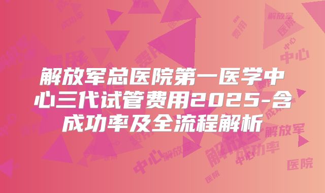 解放军总医院第一医学中心三代试管费用2025-含成功率及全流程解析