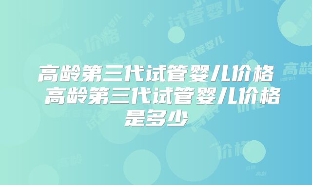 高龄第三代试管婴儿价格 高龄第三代试管婴儿价格是多少