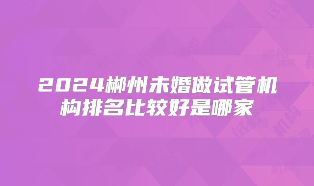 2024郴州未婚做试管机构排名比较好是哪家