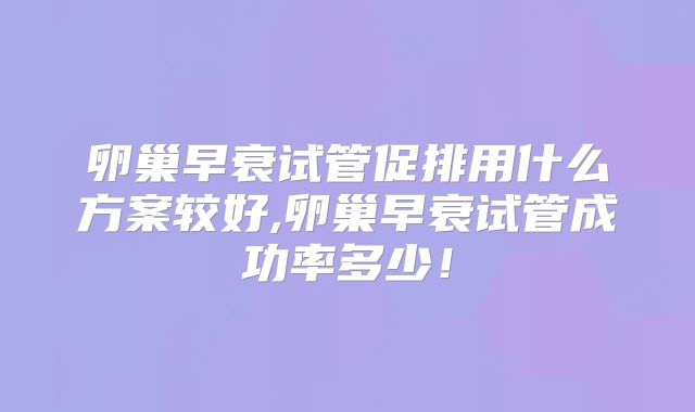 卵巢早衰试管促排用什么方案较好,卵巢早衰试管成功率多少！