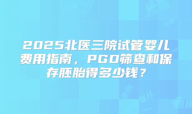 2025北医三院试管婴儿费用指南，PGD筛查和保存胚胎得多少钱？