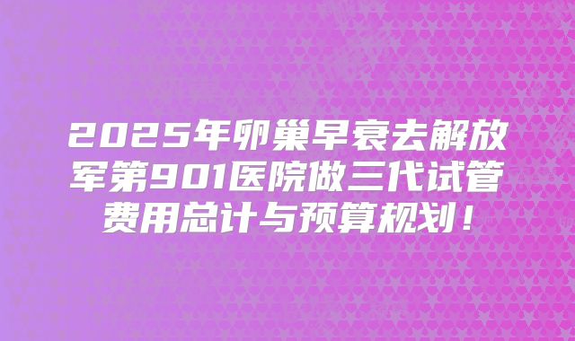 2025年卵巢早衰去解放军第901医院做三代试管费用总计与预算规划！