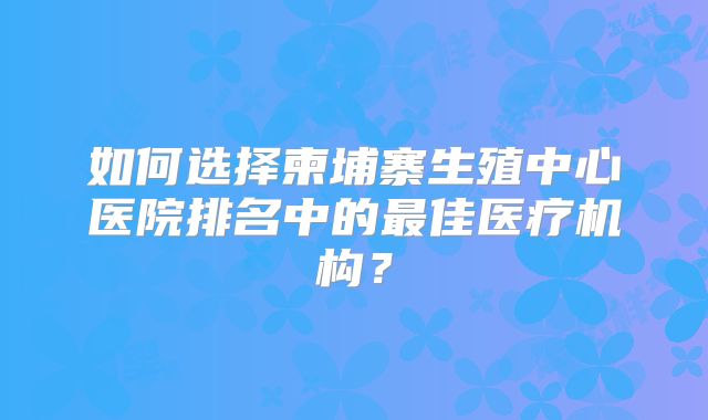 如何选择柬埔寨生殖中心医院排名中的最佳医疗机构?