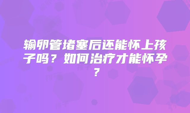输卵管堵塞后还能怀上孩子吗？如何治疗才能怀孕？