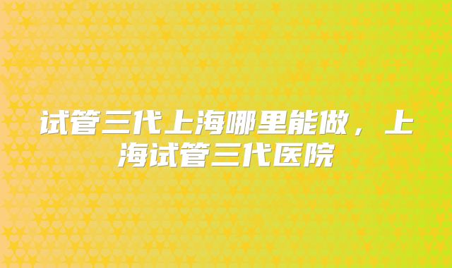 试管三代上海哪里能做，上海试管三代医院