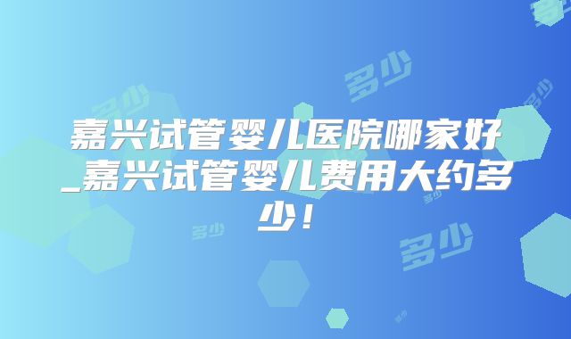 嘉兴试管婴儿医院哪家好_嘉兴试管婴儿费用大约多少！